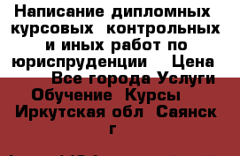 Написание дипломных, курсовых, контрольных и иных работ по юриспруденции  › Цена ­ 500 - Все города Услуги » Обучение. Курсы   . Иркутская обл.,Саянск г.